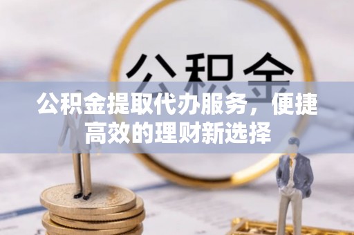 下花园公积金提取代办服务，便捷高效的理财新选择