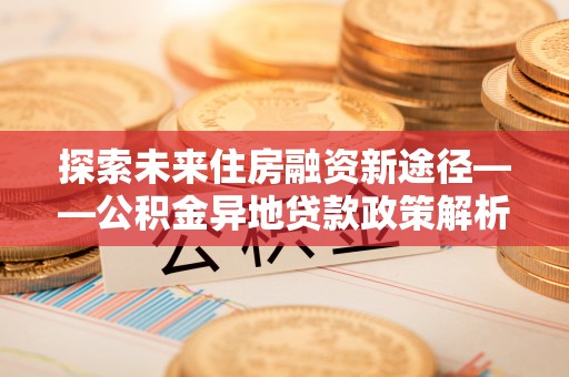 下花园探索未来住房融资新途径——公积金异地贷款政策解析与实践