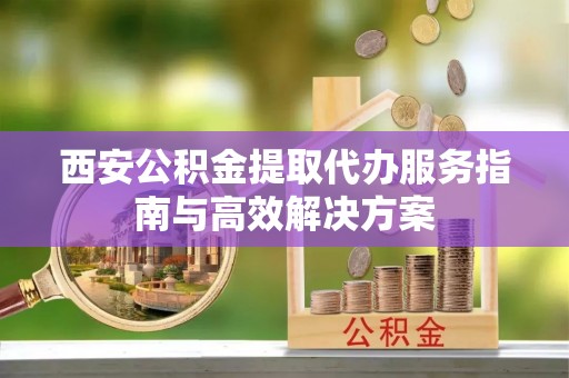 下花园西安公积金提取代办服务指南与高效解决方案