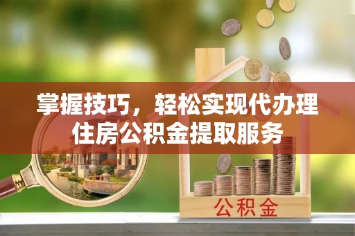 下花园掌握技巧，轻松实现代办理住房公积金提取服务